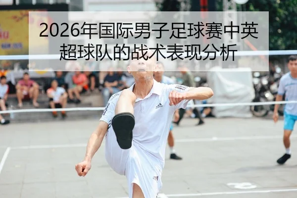 2026年国际男子足球赛中英超球队的战术表现分析