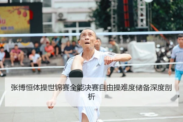 张博恒体操世锦赛全能决赛自由操难度储备深度剖析