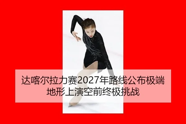 达喀尔拉力赛2027年路线公布极端地形上演空前终极挑战