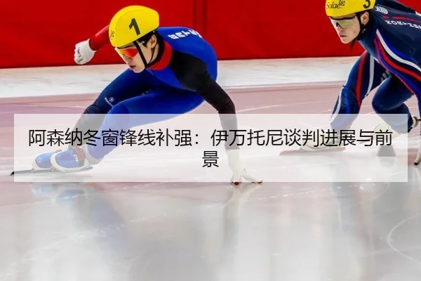 阿森纳冬窗锋线补强：伊万托尼谈判进展与前景